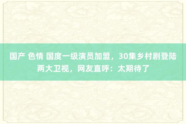 国产 色情 国度一级演员加盟，30集乡村剧登陆两大卫视，网友直呼：太期待了