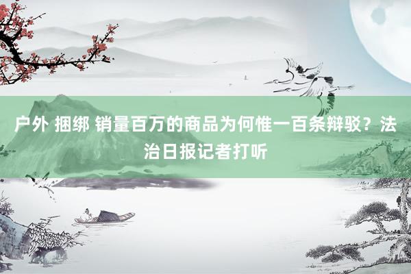 户外 捆绑 销量百万的商品为何惟一百条辩驳？法治日报记者打听