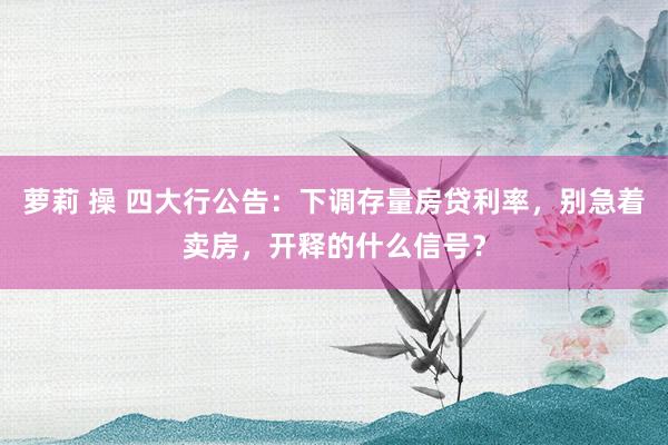 萝莉 操 四大行公告：下调存量房贷利率，别急着卖房，开释的什么信号？