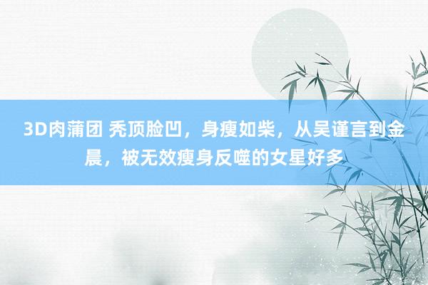3D肉蒲团 秃顶脸凹，身瘦如柴，从吴谨言到金晨，被无效瘦身反噬的女星好多