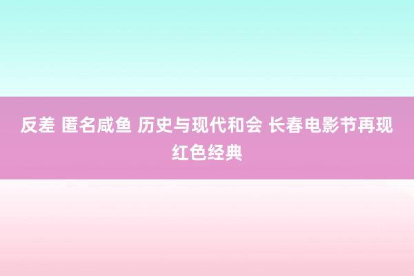 反差 匿名咸鱼 历史与现代和会 长春电影节再现红色经典