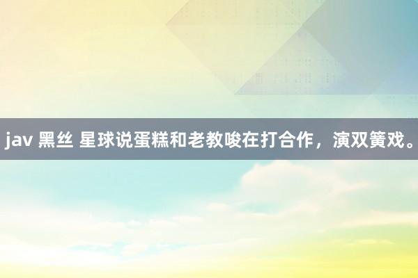 jav 黑丝 星球说蛋糕和老教唆在打合作，演双簧戏。