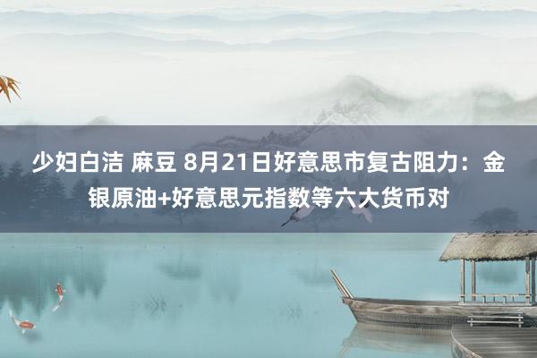 少妇白洁 麻豆 8月21日好意思市复古阻力：金银原油+好意思元指数等六大货币对