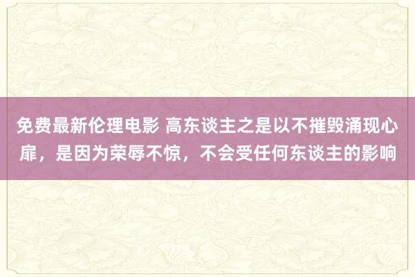 免费最新伦理电影 高东谈主之是以不摧毁涌现心扉，是因为荣辱不惊，不会受任何东谈主的影响