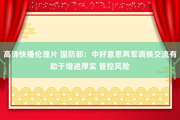 高清快播伦理片 国防部：中好意思两军调换交流有助于增进厚实 管控风险