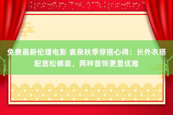 免费最新伦理电影 袁泉秋季穿搭心得：长外衣搭配宽松裤装，两种首饰更显优雅