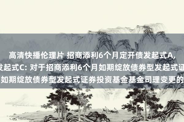 高清快播伦理片 招商添利6个月定开债发起式A，招商添利6个月定开债发起式C: 对于招商添利6个月如期绽放债券型发起式证券投资基金基金司理变更的公告