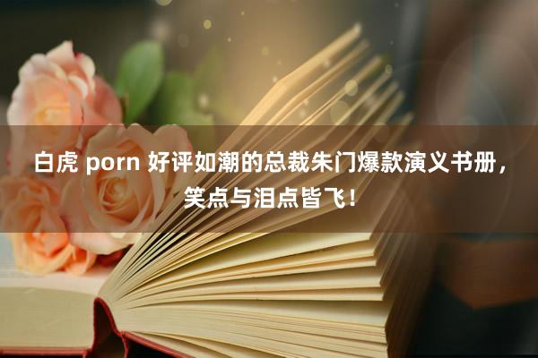 白虎 porn 好评如潮的总裁朱门爆款演义书册，笑点与泪点皆飞！