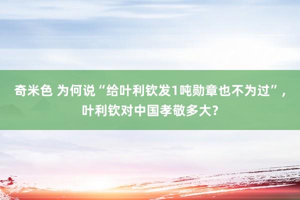 奇米色 为何说“给叶利钦发1吨勋章也不为过”，叶利钦对中国孝敬多大？
