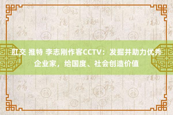 肛交 推特 李志刚作客CCTV：发掘并助力优秀企业家，给国度、社会创造价值