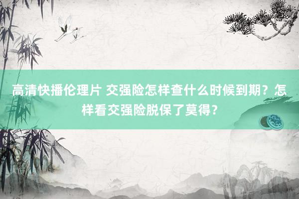 高清快播伦理片 交强险怎样查什么时候到期？怎样看交强险脱保了莫得？