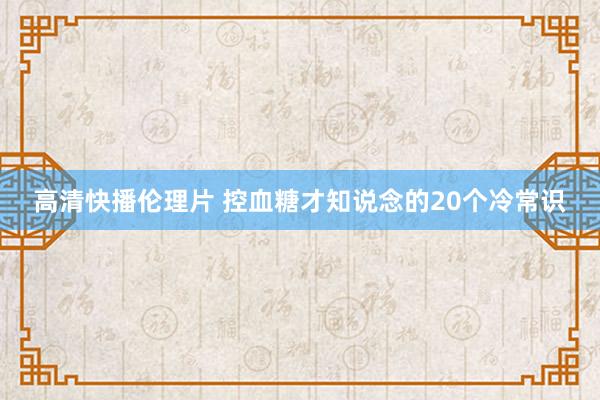 高清快播伦理片 控血糖才知说念的20个冷常识