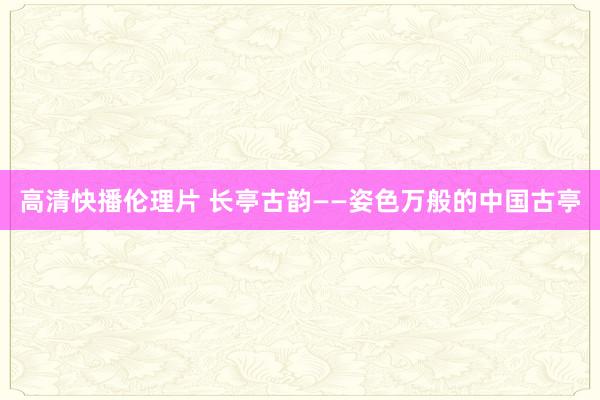 高清快播伦理片 长亭古韵——姿色万般的中国古亭