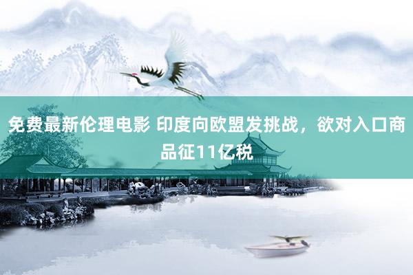 免费最新伦理电影 印度向欧盟发挑战，欲对入口商品征11亿税