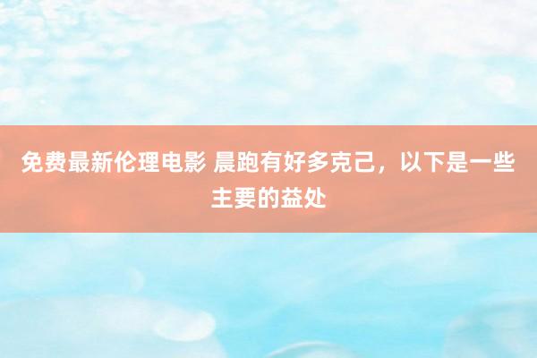 免费最新伦理电影 晨跑有好多克己,以下是一些主要的益处