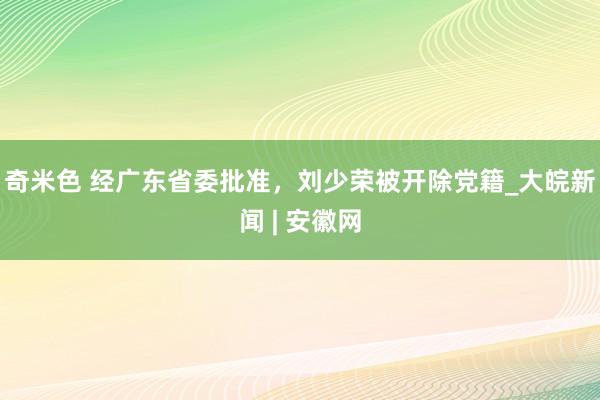 奇米色 经广东省委批准，刘少荣被开除党籍_大皖新闻 | 安徽网