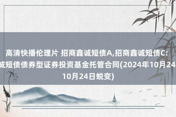 高清快播伦理片 招商鑫诚短债A,招商鑫诚短债C: 招商鑫诚短债债券型证券投资基金托管合同(2024年10月24日蜕变)