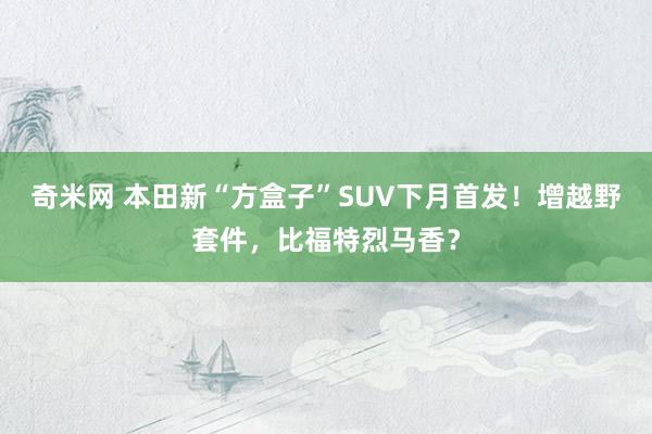 奇米网 本田新“方盒子”SUV下月首发！增越野套件，比福特烈马香？