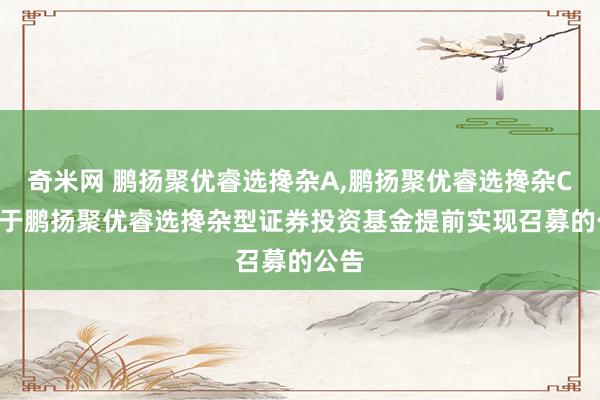 奇米网 鹏扬聚优睿选搀杂A,鹏扬聚优睿选搀杂C: 对于鹏扬聚优睿选搀杂型证券投资基金提前实现召募的公告