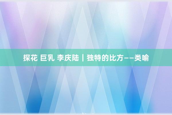 探花 巨乳 李庆陆|独特的比方——类喻
