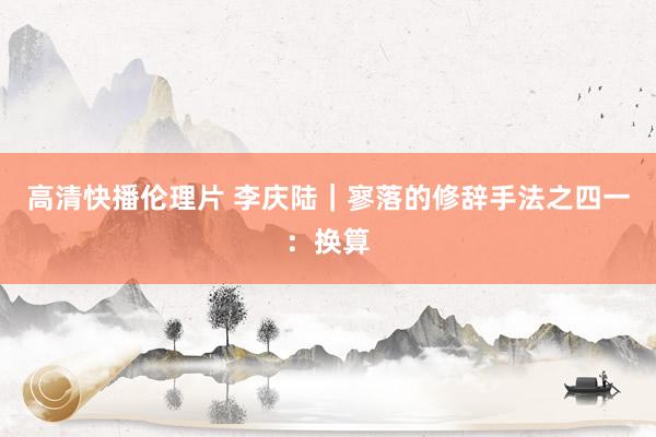 高清快播伦理片 李庆陆|寥落的修辞手法之四一:换算