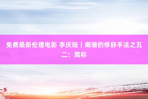 免费最新伦理电影 李庆陆|阑珊的修辞手法之五二:简称