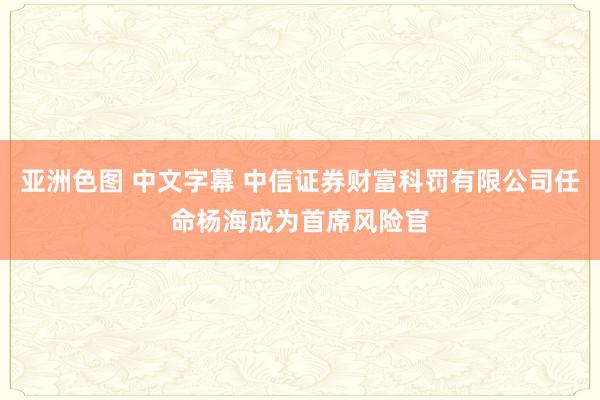 亚洲色图 中文字幕 中信证券财富科罚有限公司任命杨海成为首席风险官