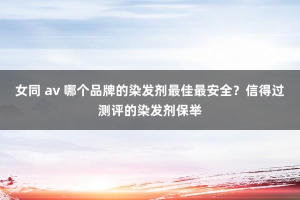 女同 av 哪个品牌的染发剂最佳最安全？信得过测评的染发剂保举