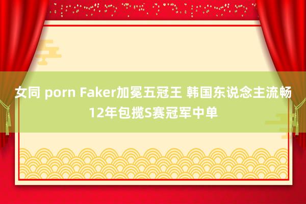 女同 porn Faker加冕五冠王 韩国东说念主流畅12年包揽S赛冠军中单