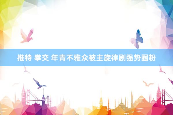 推特 拳交 年青不雅众被主旋律剧强势圈粉