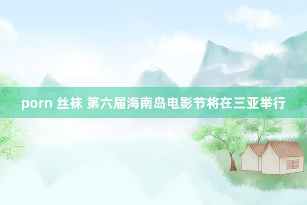 porn 丝袜 第六届海南岛电影节将在三亚举行