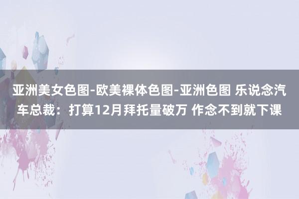 亚洲美女色图-欧美裸体色图-亚洲色图 乐说念汽车总裁：打算12月拜托量破万 作念不到就下课