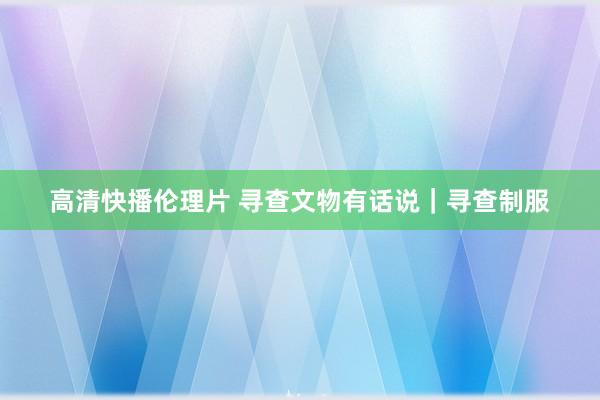 高清快播伦理片 寻查文物有话说｜寻查制服
