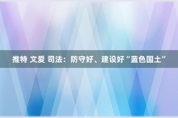 推特 文爱 司法：防守好、建设好“蓝色国土”