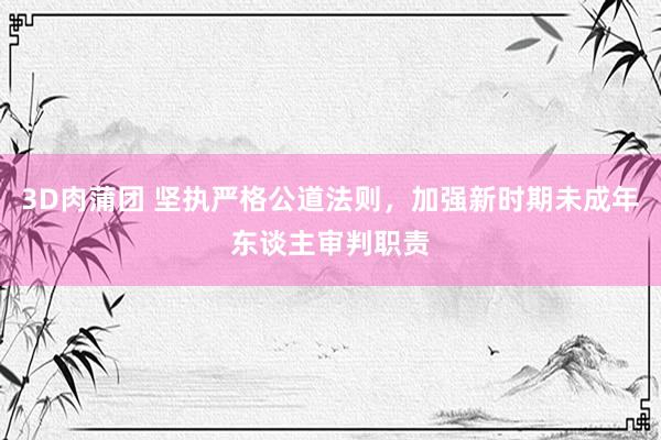3D肉蒲团 坚执严格公道法则，加强新时期未成年东谈主审判职责