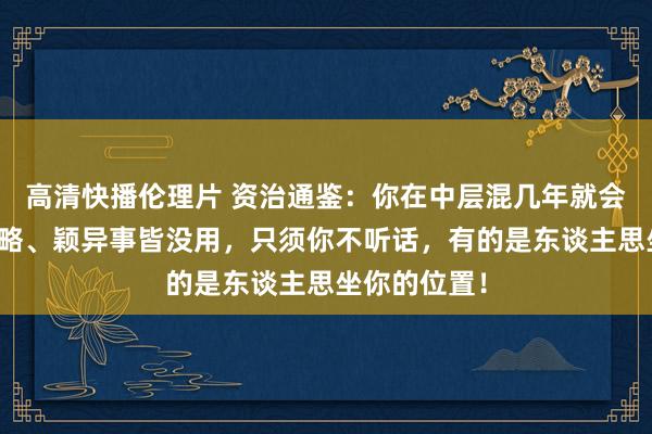 高清快播伦理片 资治通鉴：你在中层混几年就会昭彰，有才略、颖异事皆没用，只须你不听话，有的是东谈主思坐你的位置！