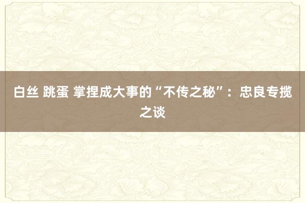 白丝 跳蛋 掌捏成大事的“不传之秘”：忠良专揽之谈