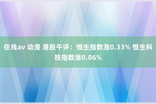 在线av 动漫 港股午评：恒生指数涨0.33% 恒生科技指数涨0.86%