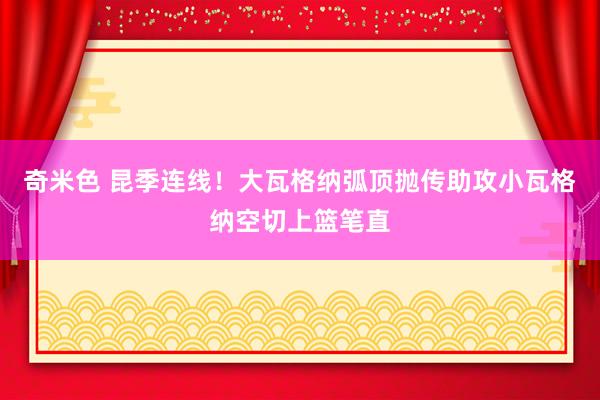 奇米色 昆季连线！大瓦格纳弧顶抛传助攻小瓦格纳空切上篮笔直