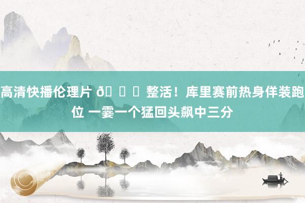 高清快播伦理片 😁整活！库里赛前热身佯装跑位 一霎一个猛回头飙中三分