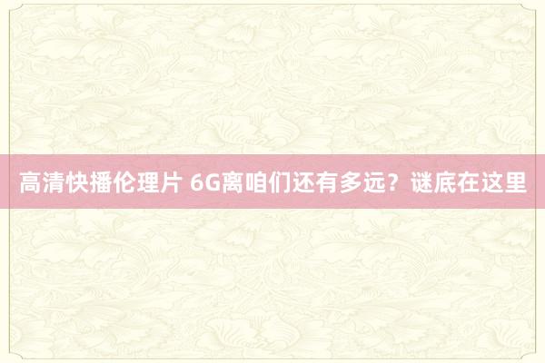 高清快播伦理片 6G离咱们还有多远？谜底在这里