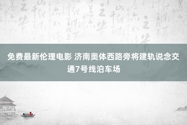 免费最新伦理电影 济南奥体西路旁将建轨说念交通7号线泊车场