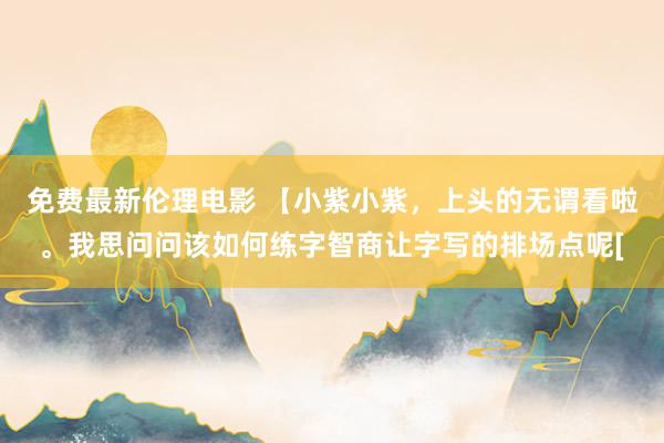 免费最新伦理电影 【小紫小紫，上头的无谓看啦。我思问问该如何练字智商让字写的排场点呢[