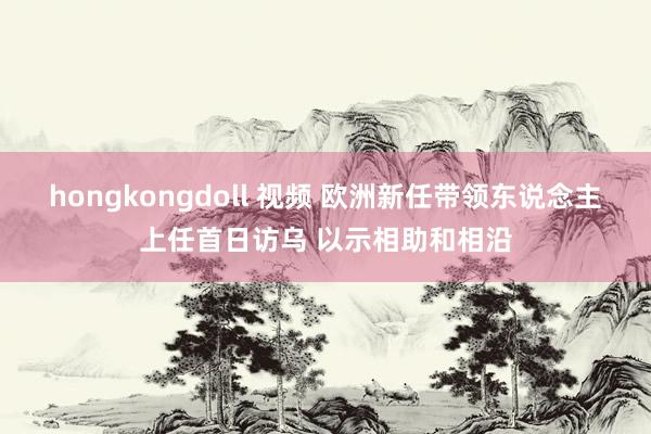 hongkongdoll 视频 欧洲新任带领东说念主上任首日访乌 以示相助和相沿