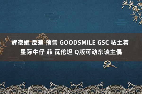 辉夜姬 反差 预售 GOODSMILE GSC 粘土着 星际牛仔 菲 瓦伦坦 Q版可动东谈主偶