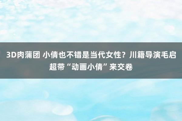 3D肉蒲团 小倩也不错是当代女性？川籍导演毛启超带“动画小倩”来交卷
