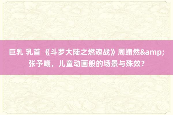 巨乳 乳首 《斗罗大陆之燃魂战》周翊然&张予曦，儿童动画般的场景与殊效？
