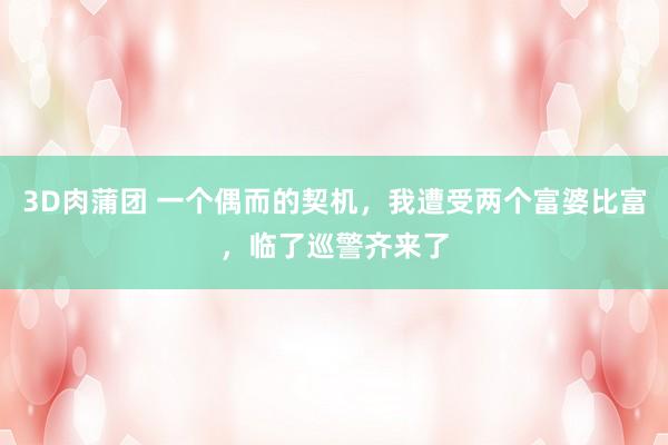 3D肉蒲团 一个偶而的契机，我遭受两个富婆比富，临了巡警齐来了
