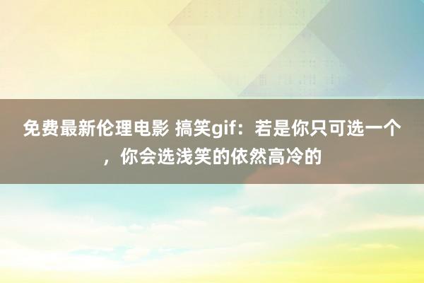 免费最新伦理电影 搞笑gif：若是你只可选一个，你会选浅笑的依然高冷的