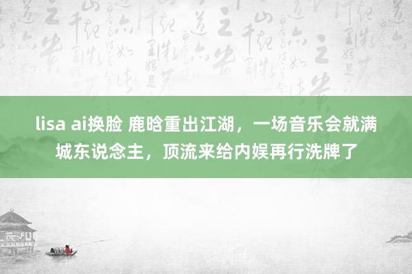 lisa ai换脸 鹿晗重出江湖，一场音乐会就满城东说念主，顶流来给内娱再行洗牌了